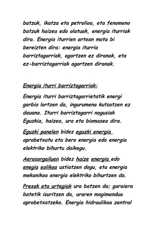 batzuk, ikatza eta petrolioa, eta fenomeno
batzuk haizea edo olatuak, energia iturriak
dira. Energia iturrien artean mota bi
bereizten dira: energia iturria
barriztagarriak, agortzen ez diranak, eta
ez-barriztagarriak agortzen diranak.

Energia iturri barriztagarriak:
Energia iturri barriztagarrietatik energi
garbia lortzen da, ingurumena kutsatzen ez
dauana. Iturri barriztagarri nagusiak
Eguzkia, haizea, ura eta biomasea dira.
Eguzki panelen bidez eguzki energia
aprobetxatu eta bero energia edo energia
elektriko bihurtu daikegu.
Aerosorgailuen bidez haize energia edo
enegia eolikoa ustiatzen dogu, eta energia
mekanikoa energia elektriko bihurtzen da.
Presak eta urtegiak ura batzen da; garaiera
batetik isuritzen da, uraren mogimendua
aprobetxatzeko. Energia hidraulikoa zentral

 