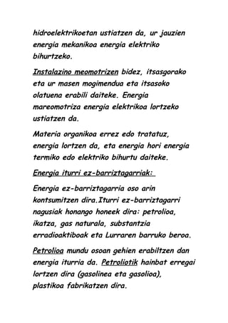 hidroelektrikoetan ustiatzen da, ur jauzien
energia mekanikoa energia elektriko
bihurtzeko.
Instalazino meomotrizen bidez, itsasgorako
eta ur masen mogimendua eta itsasoko
olatuena erabili daiteke. Energia
mareomotriza energia elektrikoa lortzeko
ustiatzen da.
Materia organikoa errez edo tratatuz,
energia lortzen da, eta energia hori energia
termiko edo elektriko bihurtu daiteke.
Energia iturri ez-barriztagarriak:
Energia ez-barriztagarria oso arin
kontsumitzen dira.Iturri ez-barriztagarri
nagusiak honango honeek dira: petrolioa,
ikatza, gas naturala, substantzia
erradioaktiboak eta Lurraren barruko beroa.
Petrolioa mundu osoan gehien erabiltzen dan
energia iturria da. Petroliotik hainbat erregai
lortzen dira (gasolinea eta gasolioa),
plastikoa fabrikatzen dira.

 