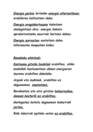 Energia garbia lortzeko energia alternatiboen
erabilerea bultzatzen dabe.
Energia eraginkortasuna hobetzen
ahalegintzen dira: energia hobeto
aprobetxatzeko neurriak hartzen dabez.
Energia aurreztea sustatzen dabe,
informazino kanpainen bidez.

Banakako ekintzak:
Kontsumo gitxiko bonbilak erabiltea, ohiko
bonbillek kontsumitzen daben energiaren
laurena erabilten dabelako.
Argiak eta makinak, erabilten ez
doguzanean, amatatzea.
Berokuntza eta aire girotua beharrezkoa
danean besterik ez erabiltea.
Garbigailua beteta dagoanean bakarriak
jartea.
Bide laburrak egiteko autoa ez erabiltea.

 