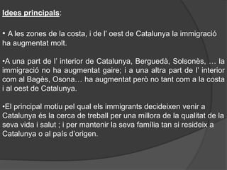 Idees principals:
• A les zones de la costa, i de l’ oest de Catalunya la immigració
ha augmentat molt.
•A una part de l’ interior de Catalunya, Berguedà, Solsonès, … la
immigració no ha augmentat gaire; i a una altra part de l’ interior
com al Bagès, Osona… ha augmentat però no tant com a la costa
i al oest de Catalunya.
•El principal motiu pel qual els immigrants decideixen venir a
Catalunya és la cerca de treball per una millora de la qualitat de la
seva vida i salut ; i per mantenir la seva família tan si resideix a
Catalunya o al país d’origen.
 
