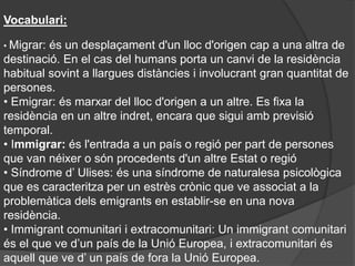 Vocabulari:
• Migrar: és un desplaçament d'un lloc d'origen cap a una altra de
destinació. En el cas del humans porta un canvi de la residència
habitual sovint a llargues distàncies i involucrant gran quantitat de
persones.
• Emigrar: és marxar del lloc d'origen a un altre. Es fixa la
residència en un altre indret, encara que sigui amb previsió
temporal.
• Immigrar: és l'entrada a un país o regió per part de persones
que van néixer o són procedents d'un altre Estat o regió
• Síndrome d’ Ulises: és una síndrome de naturalesa psicològica
que es caracteritza per un estrès crònic que ve associat a la
problemàtica dels emigrants en establir-se en una nova
residència.
• Immigrant comunitari i extracomunitari: Un immigrant comunitari
és el que ve d’un país de la Unió Europea, i extracomunitari és
aquell que ve d’ un país de fora la Unió Europea.
 