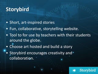 Storybird
• Short, art-inspired stories
• Fun, collaborative, storytelling website.
• Tool to for use by teachers with their students
around the globe.
• Choose art hosted and build a story
• Storybird encourages creativity and
collaboration.
 
