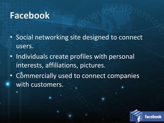 • Social networking site designed to connect
users.
• Individuals create profiles with personal
interests, affiliations, pictures.
• Commercially used to connect companies
with customers.
Facebook
 