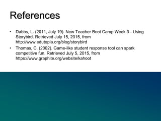 • Dabbs, L. (2011, July 19). New Teacher Boot Camp Week 3 - Using
Storybird. Retrieved July 15, 2015, from
http://www.edutopia.org/blog/storybird
• Thomas, C. (2002). Game-like student response tool can spark
competitive fun. Retrieved July 5, 2015, from
https://www.graphite.org/website/kahoot
References
 