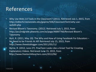 References
• Why Use Web 2.0 Tools in the Classroom? (2011). Retrieved July 1, 2015, from
http://edtech2.boisestate.edu/gopine/506/ClassroomTech/why-use-
web20.php
• Revised Bloom's Taxonomy. (2012). Retrieved July 1, 2015, from
http://pcs2ndgrade.pbworks.com/w/page/46897760/Revised Bloom's
Taxonomy
• Burt, R. (2011, May 10). The Why and How of Using Facebook For Educators –
No Need to be Friends At All! Retrieved July 15, 2015, from
http://www.theedublogger.com/2011/05/11/
• Byrne, R. (2012, June 27). PowToon Looks Like a Great Tool for Creating
Explanatory Videos. Retrieved June 15, 2015, from
http://www.freetech4teachers.com/2012/06/
7/26/2015
 