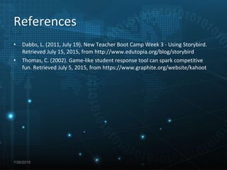 • Dabbs, L. (2011, July 19). New Teacher Boot Camp Week 3 - Using Storybird.
Retrieved July 15, 2015, from http://www.edutopia.org/blog/storybird
• Thomas, C. (2002). Game-like student response tool can spark competitive
fun. Retrieved July 5, 2015, from https://www.graphite.org/website/kahoot
7/26/2015
References
 