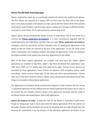 Enrich The IOS With Intersting Apps

iPhone, marketed by Apple Inc is a multimedia enabled and internet line enabled smart phones.
The first iPhone was launched in 9 January 2007 by Steve jobs, the then CEO of the Apple.
Some of the main functions of the iphone are video camera after the release of the 3GS, portable
media player, email facilities, web browsing, camera, sending text messages in different formats,
voicemail in visual format, Wi-Fi, and connectivity with the help of 3G.

Apple’s iphone always dominated the market in terms of smart phone with its new trends in its
software and iPhone application development. It is been tremendously upgraded from the
simple hardware to the SDK iPhone and iOS. There are many iPhone application development
companies, which are specialized, and they constantly strive for updating the applications in the
iphone so that the clients are exposed to the best of the applications. As per the needs of the
client’s requirement, the companies program and design the applications. There are numerous
developers available in the market who create new applications for the iphone.

Most of the times original applications are available with third party like Apple’s iphone
applications are available at App Store. Apple’s App Store distributed these applications since
2008. Since 2008 over 0.5 million apps were approved by apple. Various diverse features are
inculcated by these applications. Some of them are reference, GPS navigation, games, social
networking, various security related apps for the television shows and entertainment. Various
other sectors like travel, business, utilities, finance, news, entertainment, learning and much more
things are incomplete without iphone applications.

The applications are designed and developed by the designers in such a manner that one can get
a customized application for their iPhone from the talented application developers due to some of
the reasons like user friendly, attractive design of the application, maximum and best usage of
the iphone features and characteristics, fully useful applications.

Iphone development in India: In India the craze for the iPhone is increasing to great extent.
People are taking many steps to know more about the iphone applications. With the selection of
the proper designer and the developer one can go for designing their new apps through them. By
knowing the requirement as per the business of the individual, application developers of any
 