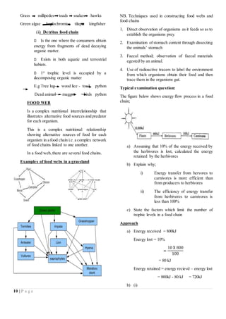 10 | P a g e
Grass millipedes toads snakes hawks
Green algae haplochromics tilapia kingfisher
(ii) Detritus food chain
Is the one where the consumers obtain
energy from fragments of dead decaying
organic matter.
Exists in both aquatic and terrestrial
habiats.
1st
trophic level is occupied by a
decomposing organic matter
E.g Tree log wood lice - toad python
Dead animal maggot birds python
FOOD WEB
Is a complex nutritional interrelationship that
illustrates alternative food sources and predator
for each organism.
This is a complex nutritional relationship
showing alternative sources of food for each
organism in a food chain i.e. a complex network
of food chains linked to one another.
In a food web, there are several food chains.
Examples of food webs in a grassland
NB. Techniques used in constructing food webs and
food chains
1. Direct observation of organisms as it feeds so as to
establish the organisms prey.
2. Examination of stomach content through dissecting
the animals’ stomach
3. Faecal method; observation of faecal materials
egested by an animal.
4. Use of radioactive tracers to label the environment
from which organisms obtain their food and then
trace them in the organisms gut.
Typical examination question:
The figure below shows energy flow process in a food
chain;
a) Assuming that 10% of the energy received by
the herbivores is lost, calculated the energy
retained by the herbivores
b) Explain why;
i) Energy transfer from hervores to
carnivores is more efficient than
from producers to herbivores
ii) The efficiency of energy transfer
from herbivores to carnivores is
less than 100%
c) State the factors which limit the number of
trophic levels in a food chain
Approach
a) Energy received = 800kJ
Energy lost = 10%
=
10 X 800
100
= 80 kJ
Energy retained = energy recievd – energy lost
= 800kJ - 80 kJ = 720kJ
b) (i)
 