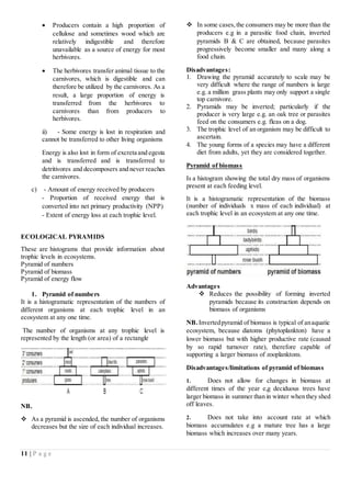 11 | P a g e
 Producers contain a high proportion of
cellulose and sometimes wood which are
relatively indigestible and therefore
unavailable as a source of energy for most
herbivores.
 The herbivores transfer animal tissue to the
carnivores, which is digestible and can
therefore be utilized by the carnivores. As a
result, a large proportion of energy is
transferred from the herbivores to
carnivores than from producers to
herbivores.
ii) - Some energy is lost in respiration and
cannot be transferred to other living organisms
Energy is also lost in form of excreta and egesta
and is transferred and is transferred to
detritivores and decomposers and never reaches
the carnivores.
c) - Amount of energy received by producers
- Proportion of received energy that is
converted into net primary productivity (NPP)
- Extent of energy loss at each trophic level.
ECOLOGICAL PYRAMIDS
These are histograms that provide information about
trophic levels in ecosystems.
Pyramid of numbers
Pyramid of biomass
Pyramid of energy flow
1. Pyramid of numbers
It is a histogramatic representation of the numbers of
different organisms at each trophic level in an
ecosystem at any one time.
The number of organisms at any trophic level is
represented by the length (or area) of a rectangle
NB.
 As a pyramid is ascended, the number of organisms
decreases but the size of each individual increases.
 In some cases,the consumers may be more than the
producers e.g in a parasitic food chain, inverted
pyramids B & C are obtained, because parasites
progressively become smaller and many along a
food chain.
Disadvantages:
1. Drawing the pyramid accurately to scale may be
very difficult where the range of numbers is large
e.g. a million grass plants may only support a single
top carnivore.
2. Pyramids may be inverted; particularly if the
producer is very large e.g. an oak tree or parasites
feed on the consumers e.g. fleas on a dog.
3. The trophic level of an organism may be difficult to
ascertain.
4. The young forms of a species may have a different
diet from adults, yet they are considered together.
Pyramid of biomass
Is a histogram showing the total dry mass of organisms
present at each feeding level.
It is a histogramatic representation of the biomass
(number of individuals x mass of each individual) at
each trophic level in an ecosystem at any one time.
Advantages
 Reduces the possibility of forming inverted
pyramids because its construction depends on
biomass of organisms
NB. Invertedpyramid of biomass is typical of anaquatic
ecosystem, because diatoms (phytoplankton) have a
lower biomass but with higher productive rate (caused
by so rapid turnover rate), therefore capable of
supporting a larger biomass of zooplanktons.
Disadvantages/limitations of pyramid of biomass
1. Does not allow for changes in biomass at
different times of the year e,g deciduous trees have
larger biomass in summer than in winter when they shed
off leaves.
2. Does not take into account rate at which
biomass accumulates e.g a mature tree has a large
biomass which increases over many years.
 