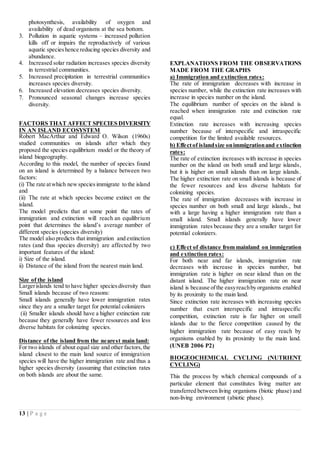 13 | P a g e
photosynthesis, availability of oxygen and
availability of dead organisms at the sea bottom.
3. Pollution in aquatic systems – increased pollution
kills off or impairs the reproductively of various
aquatic specieshence reducing species diversity and
abundance.
4. Increased solar radiation increases species diversity
in terrestrial communities.
5. Increased precipitation in terrestrial communities
increases species diversity.
6. Increased elevation decreases species diversity.
7. Pronounced seasonal changes increase species
diversity.
FACTORS THAT AFFECT SPECIES DIVERSITY
IN AN ISLAND ECOSYSTEM
Robert MacArthur and Edward O. Wilson (1960s)
studied communities on islands after which they
proposed the species equilibrium model or the theory of
island biogeography.
According to this model, the number of species found
on an island is determined by a balance between two
factors:
(i) The rate atwhich newspeciesimmigrate to the island
and
(ii) The rate at which species become extinct on the
island.
The model predicts that at some point the rates of
immigration and extinction will reach an equilibrium
point that determines the island’s average number of
different species (species diversity)
The model also predicts that immigration and extinction
rates (and thus species diversity) are affected by two
important features of the island:
i) Size of the island.
ii) Distance of the island from the nearest main land.
Size of the island
Largerislands tend to have higher speciesdiversity than
Small islands because of two reasons:
Small islands generally have lower immigration rates
since they are a smaller target for potential colonizers
(ii) Smaller islands should have a higher extinction rate
because they generally have fewer resources and less
diverse habitats for colonizing species.
Distance of the island from the nearest main land:
For two islands of about equal size and other factors,the
island closest to the main land source of immigration
species will have the higher immigration rate and thus a
higher species diversity (assuming that extinction rates
on both islands are about the same.
EXPLANATIONS FROM THE OBSERVATIONS
MADE FROM THE GRAPHS
a) Immigration and extinction rates:
The rate of immigration decreases with increase in
species number, while the extinction rate increases with
increase in species number on the island.
The equilibrium number of species on the island is
reached when immigration rate and extinction rate
equal.
Extinction rate increases with increasing species
number because of interspecific and intraspecific
competition for the limited available resources.
b) Effectof islandsize onimmigrationand extinction
rates:
The rate of extinction increases with increase in species
number on the island on both small and large islands,
but it is higher on small islands than on large islands.
The higher extinction rate on small islands is because of
the fewer resources and less diverse habitats for
colonizing species.
The rate of immigration decreases with increase in
species number on both small and large islands., but
with a large having a higher immigration rate than a
small island. Small islands generally have lower
immigration rates because they are a smaller target for
potential colonizers.
c) Effect of distance from mainland on immigration
and extinction rates:
For both near and far islands, immigration rate
decreases with increase in species number, but
immigration rate is higher on near island than on the
distant island. The higher immigration rate on near
island is because ofthe easyreachby organisms enabled
by its proximity to the main land.
Since extinction rate increases with increasing species
number that exert interspecific and intraspecific
competition, extinction rate is far higher on small
islands due to the fierce competition caused by the
higher immigration rate because of easy reach by
organisms enabled by its proximity to the main land.
(UNEB 2006 P2)
BIOGEOCHEMICAL CYCLING (NUTRIENT
CYCLING)
This the process by which chemical compounds of a
particular element that constitutes living matter are
transferred between living organisms (biotic phase) and
non-living environment (abiotic phase).
 