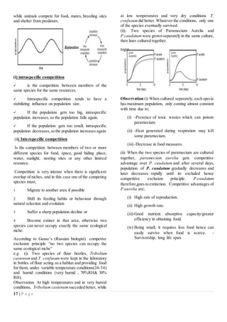 17 | P a g e
while animals compete for food, mates, breeding sites
and shelter from predators.
(i) intraspecific competition
 is the competition between members of the
same species for the same resources.
 Intraspecific competition tends to have a
stabilizing influence on population size.
 If the population gets too big, intraspecific
population increases, so the population falls again.
 If the population gets too small, intraspecific
population decreases,so the population increases again.
(ii) Interspecific competition
Is the competition between members of two or more
different species for food, space, good hiding place,
water, sunlight, nesting sites or any other limited
resource.
Competition is very intense when there is significant
overlap of niches, and in this case one of the competing
species must;
1 Migrate to another area if possible
2 Shift its feeding habits or behaviour through
natural selection and evolution
3 Suffer a sharp population decline or
4 Become extinct in that area, otherwise two
species can never occupy exactly the same ecological
niche.
According to Gause’s (Russian biologist) competive
exclusion principle “no two species can occupy the
same ecological niche”
e.g (i). Two species of flour beetles, Tribolium
castenum and T. confusum were kept in the laboratory
in bottles of flour acting as a habitat and providing food
for them, under variable temperature conditions(24-34)
and humid conditions (very humid , 70%RH& 30%
RH).
Observation. At high temperatures and in very humid
conditions, Tribolium castenum succeded better, while
at low temperatures and very dry conditions T.
confusum did better. Whatever the conditions, only one
of the species eventually survived.
(ii). Two species of Paramecium Aurelia and
P.caudatum were grown separately in the same culture,
then later cultured together.
Observation (i) When cultured separately, each specie
has maximum population, only coming almost constant
with time due to;
(i) -Presence of toxic wastes which can poison
paramecium.
(ii) -Heat generated during respiration may kill
some paramecium.
(iii) -Decrease in food measures.
(ii) When the two species of paramecium are cultured
together, paramecium aurelia gets competitive
advantage over P. caudatum and after several days,
population of P. caudatum gradually decreases and
later decreases rapidly until its excluded hence
competitive exclusion principle. P.caudatum
therefore,goes to extinction. Competitive advantages of
P.aurelia are;
(i) High rate of reproduction.
(ii) High growth rate.
(iii) Good nutrient absorptive capacity/greater
efficiency in obtaining food.
(iv) Being small, it requires less food hence can
easily survive when food is scarce. -
Survivorship, long life span.
toget
her
.
 