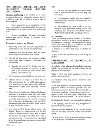 19 | P a g e
HOW SPECIES REDUCE OR AVOID
COMPETITION THROUGH RESOURCE
PARTITIONING
Resource partitioning is the dividing up of scarce
resources so that species with similar needs use them (i)
at different times (ii) in different ways or (iii) in
different places.
 Some species that are in competition for the
same resources have evolved adaptations that reduce or
avoid competition or an overlap of their fundamental
niches.
 Resource partitioning decreases competition
between two species leading to increased niche
specialization
Examples of resource partitioning:
1. When living in the same area,lions prey mostly on
larger animals while leopards on smaller ones.
2. Hawks and owls feed on similar prey, but hawks
hunt during the day and owls hunt at night.
3. Each of the five species of common warblers
(insect-eating birds) minimizes competition with
the others by
(i) Spending at least half its feeding time in a
different part of spruce tree branches e.g. some
hunt at the extreme top, others at the lower
portion, some mid-way etc
(ii) Consuming somewhat different insect species.
4. Different species of eagles in a forest feed at
different times of the day e.g.bald headedeagles are
most active early mornings and evenings while the
white-breasted eagles feed vigorously towards
noon.
5. When three species of ground finches of Galapagos
Islands occur on separate islands, their bills tend to
be the same intermediate size, enabling each to feed
on a wider range of seeds,but where they co-occur,
there is divergence in beak size to suit each finch
species to feeding on seeds of either small, medium
or large size, but not all sizes.
6. In an abandoned field, drought tolerant grasses with
shallow, fibrous root system grow near the soil
surface to absorb moisture; plants with a taproot
system grow in deeper soil while those with a
taproot system that even branches to the topsoil and
below the roots of other species grow where soil is
continuously moist.
NB:
i) The more than two species in the same habitat
differ in their use of resources,the more likely they
can coexist.
ii) Two competing species also may coexist by
sharing the same resource in different ways or at
different times.
iii) The tendency for characteristics to be more
divergent when populations belong to the same
community than when they are isolated is termed
character displacement e.g Galapagos finches.
(c.) Predation.
This is a relationship whereby members of one species
(the predator) feed on all or part of a living organism of
another species (the prey).Therefore,predators are only
found where there is prey e.g. herbivores are found
where there is suitable plant material.
A predator is an animal that feeds on another live
organism.
A prey is the live organism that is fed on by the
predator.
PREDATOR-PREY INTERACTIONS IN
ECOSYSTEMS
Description of the changes in population numbers:
Initially, the population of the prey is higher that the
population of the predator.
Within a short time, both populations of prey and
predator increase rapidly.
The population of the prey reaches a maximum earlier
the predator.
As the prey population decreases rapidly, the predator
population continues to increase gradually for a short
than time to a maximum then also decreasesrapidly. As
the predator population continues to decrease,the prey
population starts to increase rapidly, followed by a rapid
increase in predator population. The cycle is repeated.
Explanation for the observed changes in populations:
At the beginning, there are more prey than predator to
provide food to the predators.
When the predator population is low, they get enough
food and few preys are eaten so they both increase
rapidly.
The large number of preys provides food to predators,
so they reproduce fast and increase in numbers.
 