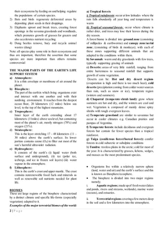 2 | P a g e
their ecosystems by feeding on and helping regulate
the populations of certain species.
2) Bats and birds regenerate deforested areas by
depositing plant seeds in their droppings.
3) Elephants uproot and break trees, creating forest
openings in the savanna grasslands and woodlands,
which promotes growth of grasses for grazers and
also accelerates nutrient recycling.
4) Dung beetles remove, bury and recycle animal
wastes (dung)
Note: all species play some role in their ecosystems and
thus are important, therefore the assertion that some
species are more important than others remains
controversial
THE MAJOR PARTS OF THE EARTH’S LIFE
SUPPORT SYSTEM
a) Atmosphere:
It is a thin envelope or membrane of air around the
planet.
b) Biosphere:
The part of the earthin which living organisms exist
and interact with one another and with their
nonliving environment. It reaches from the deepest
ocean floor, 20 kilometers (12 miles) below sea
level, to the top of the highest mountains.
c) Troposphere:
Inner layer of the earth extending about 17
kilometers (11miles) above sea level, but containing
most of the planet’s air, mostly nitrogen (78%) and
oxygen (21%).
d) Stratosphere:
This is the layer stretching 17 – 48 kilometers (11 –
30 miles) above the earth’s surface. Its lower
portion contains ozone (O3) to filter out most of the
sun’s harmful ultraviolet radiation.
e) Hydrosphere:
It consists of the earth’s (i) liquid water (both
surface and underground), (ii) ice (polar ice,
icebergs, and ice in frozen soil layers) (iii) water
vapour in the atmosphere.
f) Lithosphere:
This is the earth’s crust and upper mantle. The crust
contains nonrenewable fossil fuels and minerals as
well as renewable soil nutrients needed for plant
life.
BIOMES
These are large regions of the biosphere characterized
by a distinct climate and specific life-forms (especially
vegetation) adapted to it.
Examples of the major terrestrial biomesof the world:
a) Tropical forests
i) Tropical rainforests:occur at low latitudes where the
rain falls abundantly all year long and temperature is
warm
ii) Tropical seasonal forests: occur where climate is
rather drier, and trees may lose their leaves during the
dry season.
A forest biome is divided into ground zone (consisting
of millipedes & earthworms) and canopy zone/aerial
zone; (consisting of birds & monkeys); with each of
these zones supporting different animals that are
adapted to the conditions within them.
b) Savannah: warm and dry grasslands with few trees,
typically supporting grazing of animals
c) Deserts: areas of very little rainfall, ranging from
entire barrenness to seasonal rainfall that supports
growth of some vegetation.
Deserts can be: Hot and dry desert regions
(evaporation is high and there is too much heat), cold
deserts (precipitation coming from colder watersources
than rain, such as snow or ice), temperate region
(winters and summers).
d) Chaparral (temperate shrub land): grow where
summers are hot and dry, and the winters are cool and
wet. Vegetation is composed of mainly dense spiny
shrubs with tough evergreen leaves.
e) Temperate grassland: are similar to savannas but
occur in cooler climates e.g. Canadian prairies and
pampas of Argentina.
f) Temperate forests:include deciduous and evergreen
forests but contain far fewer species than a tropical
rainforest.
g) Taiga (coniferous forest/boreal forest): conifer
forests in cold subarctic or subalpine conditions
h) Tundra: treeless plains in the arctic; cold for most of
the year. It is characterized by grasses, lichens, sedges,
and mosses as the most predominant species.
 Organisms live within a relatively narrow sphere
(land, water and air) and the earth’s surface and this
is known as Biosphere/ecosphere.
 The biosphere is divided into two major regions
namely;
i. Aquatic regions;made upof freshwater(lakes
and ponds, rivers and streams, wetlands), marine water
(oceans), and estuaries.
ii. Terrestrialregions coveringa fewmetersdeep
in the soil and a few kilometers into the atmosphere.
 