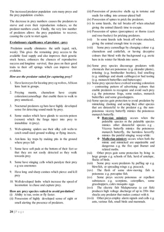 20 | P a g e
The increased predator population eats many preys and
the prey population crashes.
The decrease in prey numbers causes the predators to
starve and even their reproduction reduces, so the
predator numbers crash. Finally, the very low number
of predators allows the prey population to recover,
causing the cycle to start again.
Evolutionary significance of predator –prey
Predation usually eliminates the unfit (aged, sick,
weak). This gives the remaining prey access to the
available food supply and also improves their genetic
stock hence, enhances the chances of reproductive
success and longtime survival, thus pass on their good
traits to their off springs which can improve their
evolution.
How are the predator suited for capturing prey?
1. Have keeneyesfor locating prey eg wolves, African
lions hunt in groups.
2. Preying mantis, chameleon have cryptic
coloration/camouflage that enable them to walk to
prey unnoticed..
3. Nocturnal predators eg bats have highly developed
sense for detecting sound made by prey.
4. Some snakes which have glands to secrete poison
(venom) which the fangs inject into prey to
immobilize it (prey).
5. Web-spinning spiders use their silky cob webs to
catch small sized ground walking or flying insects.
6. Ant-lions lay traps by making pits in the ground
where preys fall
7. Some have soft pads at the bottom of their feet so
that they are not easily detected as they walk
towards prey
8. Some have stinging cells which paralyze their prey
e.g sea anemones
9. Have long and sharp canines which pierce and kill
prey
10. Well-developed limbs which increase the speed of
locomotion to chase and capture prey.
How are prey species suited to avoid predation?
(i) Ability to run, swim or fly faster.
(ii) Possession of highly developed sense of sight or
smell alerting the presence of predators.
(iii) Possession of protective shells eg in tortoise and
snails for rolling into armour-plated ball
(iv) Possession of spines to prick the predators.
(v) In some lizards, the tail breaks off when attacked
giving the animal (lizard) time to escape.
(vi) Possession of spines (porcupines) or thorns (cacti
and rose-bushes) for pricking predators.
(vii) In some lizards tails break off when attacked,
giving the animal enough time to escape.
(viii) Some prey camouflage by changing colour e.g.
chameleon and cuttlefish, or having deceptive
colours that blend with the background e.g. arctic
hare in its winter fur blends into snow.
(ix) Some prey species discourage predators with
chemicals that are poisonous (e.g. oleander plants),
irritating (e.g. bombardier beetles), foul smelling
(e.g. stinkbugs and skunk cabbages) or bad tasting
(e.g. monarch butterflies and buttercups)
(x) Some prey specieshave evolved warning coloration
– contrasting pattern of advertising colours that
enable predators to recognize and avoid such prey
e.g. the poisonous frogs, some snakes, monarch
butterflies and some grasshoppers.
(xi) Some species gain protection to avoid predation by
mimicking (looking and acting like) other species
that are distasteful to the predator e.g. the non-
poisonous viceroy butterfly mimics the poisonous
monarch butterfly.
 Batesian mimicry occurs when the
palatable species m the palatable species
mimics other distasteful species e.g .
Viceroy butterfly mimics the poisonous
monarch butterfly, the harmless hoverfly
mimics the painful stinging wasp while:
 Mullerian mimicry occurs when both the
mimic and mimicked are unpalatable and
dangerous e.g. the five spot Burnet and
related moths.
(xii) Other preys gain some protection by living in
large groups e.g. schools of fish, herd of antelope,
flocks of birds.
(xiii) Some prey scare predators by puffing up e.g.
blowfish, or spreading wings e.g. peacock.
(xiv) The flesh of some slow-moving fish is
poisonous e.g. porcupine fish.
(xv) Some preys secrete poisonous or repellant
substances e.g. scorpions, caterpillars, some
grasshoppers, culex mosquito eggs
(xvi) The electric fish Malapterurus (a cat fish)
produces high voltage discharge of up to 350v that
shocks any predator that makes contact with it.
(xvii) Other preys employ alarm signals and calls e.g.
ants, various fish, small birds and mammals.
 