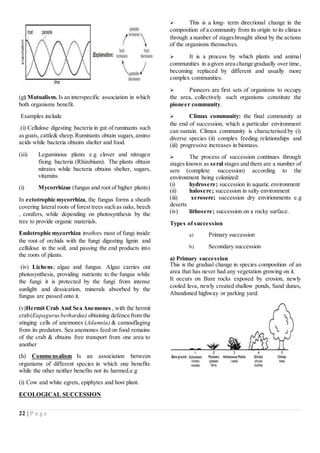 22 | P a g e
(g) Mutualism. Is an interspecific association in which
both organisms benefit.
Examples include
.(i) Cellulose digesting bacteria in gut of ruminants such
asgoats, cattle& sheep. Ruminants obtain sugars,amino
acids while bacteria obtains shelter and food.
(iii) Leguminous plants e.g clover and nitrogen
fixing bacteria (Rhizobium). The plants obtain
nitrates while bacteria obtains shelter, sugars,
vitamins.
(i) Mycorrhizae (fungus and root of higher plants)
In ectotrophic mycorrhiza, the fungus forms a sheath
covering lateral roots of forest trees such as oaks, beech
, conifers, while depending on photosynthesis by the
tree to provide organic materials.
Endotrophic mycorrhiza involves most of fungi inside
the root of orchids with the fungi digesting lignin and
cellulose in the soil; and passing the end products into
the roots of plants.
(iv) Lichens; algae and fungus. Algae carries out
photosynthesis, providing nutrients to the fungus while
the fungi it is protected by the fungi from intense
sunlight and dessication, minerals absorbed by the
fungus are passed onto it.
(v)Hermit Crab And Sea Anemones , with the hermit
crab(Eupagurusberhardus) obtaining defence from the
stinging cells of anemones (Adamsia) & camouflaging
from its predators. Sea anemones feed on food remains
of the crab & obtains free transport from one area to
another
(h) Commensalism Is an association between
organisms of different species in which one benefits
while the other neither benefits nor its harmed.e.g
(i) Cow and white egrets, epiphytes and host plant.
ECOLOGICAL SUCCESSION
 This is a long- term directional change in the
composition of a community from its origin to its climax
through a number of stagesbrought about by the actions
of the organisms themselves.
 It is a process by which plants and animal
communities in a given area change gradually over time,
becoming replaced by different and usually more
complex communities.
 Pioneers are first sets of organisms to occupy
the area, collectively such organisms constitute the
pioneer community.
 Climax community: the final community at
the end of succession, which a particular environment
can sustain. Climax community is characterised by (i)
diverse species (ii) complex feeding relationships and
(iii) progressive increases in biomass.
 The process of succession continues through
stages known as seral stages and there are a number of
sere (complete succession) according to the
environment being colonized:
(i) hydrosere; succession in aquatic environment
(ii) halosere; succession in salty environment
(iii) xerosere; succession dry envirionments e.g
deserts
(iv) lithosere; succession on a rocky surface.
Types of succession
a) Primary succession
b) Secondary succession
a) Primary succession
This is the gradual change in species composition of an
area that has never had any vegetation growing on it.
It occurs on Bare rocks exposed by erosion, newly
cooled lava, newly created shallow ponds, Sand dunes,
Abandoned highway or parking yard.
 