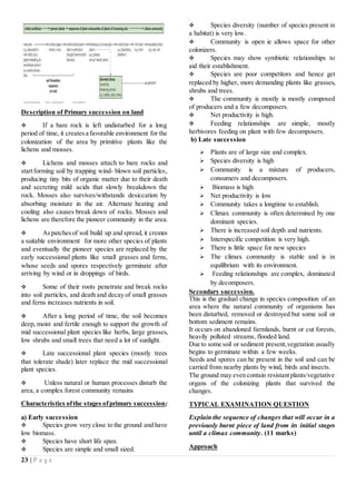 23 | P a g e
Description of Primary succession on land
 If a bare rock is left undisturbed for a long
period of time, it createsa favorable environment for the
colonization of the area by primitive plants like the
lichens and mosses.
 Lichens and mosses attach to bare rocks and
startforming soil by trapping wind- blown soil particles,
producing tiny bits of organic matter due to their death
and secreting mild acids that slowly breakdown the
rock. Mosses also survives/withstands desiccation by
absorbing moisture in the air. Alternate heating and
cooling also causes break down of rocks. Mosses and
lichens are therefore the pioneer community in the area.
 Aspatchesof soil build up and spread, it creates
a suitable environment for more other species of plants
and eventually the pioneer species are replaced by the
early successional plants like small grasses and ferns,
whose seeds and spores respectively germinate after
arriving by wind or in droppings of birds.
 Some of their roots penetrate and break rocks
into soil particles, and death and decay of small grasses
and ferns increases nutrients in soil.
 After a long period of time, the soil becomes
deep, moist and fertile enough to support the growth of
mid successional plant species like herbs, large grasses,
low shrubs and small trees that need a lot of sunlight.
 Late successional plant species (mostly trees
that tolerate shade) later replace the mid successional
plant species.
 Unless natural or human processes disturb the
area, a complex forest community remains
Characteristics ofthe stages ofprimary succession;
a) Early succession
 Species grow very close to the ground and have
low biomass.
 Species have short life span.
 Species are simple and small sized.
 Species diversity (number of species present in
a habitat) is very low.
 Community is open ie allows space for other
colonizers.
 Species may show symbiotic relationships to
aid their establishment.
 Species are poor competitors and hence get
replaced by higher, more demanding plants like grasses,
shrubs and trees.
 The community is mostly is mostly composed
of producers and a few decomposers.
 Net productivity is high.
 Feeding relationships are simple, mostly
herbivores feeding on plant with few decomposers.
b) Late succession
 Plants are of large size and complex.
 Species diversity is high
 Community is a mixture of producers,
consumers and decomposers.
 Biomass is high
 Net productivity is low
 Community takes a longtime to establish.
 Climax community is often determined by one
dominant species.
 There is increased soil depth and nutrients.
 Interspecific competition is very high.
 There is little space for new species
 The climax community is stable and is in
equilibrium with its environment.
 Feeding relationships are complex, dominated
by decomposers.
Secondary succession.
This is the gradual change in species composition of an
area where the natural community of organisms has
been disturbed, removed or destroyed but some soil or
bottom sediment remains.
It occurs on abandoned farmlands, burnt or cut forests,
heavily polluted streams, flooded land.
Due to some soil or sediment present,vegetation usually
begins to germinate within a few weeks.
Seeds and spores can be present in the soil and can be
carried from nearby plants by wind, birds and insects.
The ground may even contain resistantplants/vegetative
organs of the colonizing plants that survived the
changes.
TYPICAL EXAMINATION QUESTION
Explain the sequence of changes that will occur in a
previously burnt piece of land from its initial stages
until a climax community. (11 marks)
Approach
 