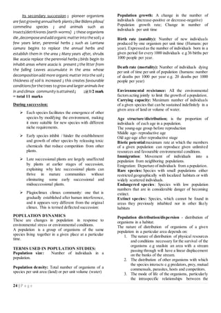 24 | P a g e
Its secondary succession ; pioneer organisms
are fast growing annualherb plants ;like Bidenspilosa/
commelina species ; and animals such as
Insects/detritivores (earth worms) ; these organisms
die ,decomposeandaddorganic matterintothesoil ; a
few years later, perennial herbs ; such as Lantana
camara begins to replace the annual herbs and
establish them in the area ; Many years after, shrubs
like acacia replace the perennial herbs ; birds begin to
inhabit areas where acacia is present ; the litter from
the falling Leaves accumulate in the area whose
decompositionadd more organic matter intothe soil ;
thickness of soil is increased ; this creates favourable
conditionsforthetrees togrowand larger animals live
in andclimax communityisattained ; ;@1/2 mark
= total 11 marks
During succession:
 Each species facilitates the emergence of other
species by modifying the environment, making
it more suitable for new species with different
niche requirements.
 Early species inhibit / hinder the establishment
and growth of other species by releasing toxic
chemicals that reduce competition from other
plants.
 Late successional plants are largely unaffected
by plants at earlier stages of succession,
explaining why late successional plants can
thrive in mature communities without
eliminating some early successional and
midsuccessional plants.
 Plagioclimax climax community: one that is
gradually established after human interference,
and it appears very different from the original
climax. This is termed deflected succession:
POPULATION DYNAMICS
These are changes in population in response to
environmental stress or environmental conditions.
A population is a group of organisms of the same
species living together in a given place at a particular
time.
TERMS USED IN POPULATION STUDIES:
Population size: Number of individuals in a
population.
Population density: Total number of organisms of a
species per unit area (land) or per unit volume (water)
Population growth: A change in the number of
individuals (increase-positive or decrease-negative)
Population growth rate; Change in number of
individuals per unit time
Birth rate (natality): Number of new individuals
produced by one organism per unit time (Humans: per
year). Expressed as the number of individuals born in a
given period for every 1000 individuals e.g 36 births per
1000 people per year.
Death rate (mortality): Number of individuals dying
per unit of time per unit of population (humans: number
of deaths per 1000 per year e.g. 20 deaths per 1000
people per year)
Environmental resistance: All the environmental
factorsacting jointly to limit the growth of a population.
Carrying capacity: Maximum number of individuals
of a given species that can be sustained indefinitely in a
given area of land or volume of water.
Age structure/distribution; is the proportion of
individuals of each age in a population.
The young-age group before reproduction
Middle age- reproductive age
Old age-age after reproductive stage
Biotic potential:maximum rate at which the members
of a given population can reproduce given unlimited
resources and favourable environmental conditions.
Immigration: Movement of individuals into a
population from neighboring populations.
Emigration: Departure of individuals from a population.
Rare species: Species with small populations either
restricted geographically with localized habitats or with
widely scattered individuals.
Endangered species: Species with low population
numbers that are in considerable danger of becoming
extinct.
Extinct species: Species, which cannot be found in
areas they previously inhabited nor in other likely
habitats
Population distribution/dispersion - distribution of
organisms in a habitat.
The nature of distribution of organisms of a given
population in a particular area depends on:
1. The nature of distribution of physical resources
and conditions necessary for the survival of the
organisms e.g snailsin an area with a stream
passing through will have a linear displacement
on the banks of the stream.
2. The distribution of other organisms with which
the species interacts e.g predators, prey, mutual
commensals, parasites, hosts and competitors.
3. The mode of life of the organisms, particularly
the intraspecific relationships between the
 