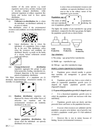 25 | P a g e
number of the same species e.g social
organisms such as bees, termites, humans tend
to develop clumped distribution, while
antisocial organisms or solitary organisms like
hyena and keckos tend to have sparse
distribution.
Three main types exist i.e
(i) Uniform/even distribution this is where
the individuals are distributed uniformly in
an area or volume.
This distribution arises if the environmental
resourcesand conditions are evenly distributed over
an area.
(ii) Linear distribution; this is where the
individuals of a population form a single
file in the area. This distribution arises
when the resources and conditions are
distributed linearly e.g snails on the banks
of a stream, human settlements around
roads and railways.
(iii) Clumped/clustered distribution
organisms aggregate into groups to gain
better protection, feeding, reproduction etc.
Clumped dispersion is the most common
pattern of population distribution.
NB. Main characteristics of a population are (i)
density(ii) dispersion(iii)age structure(iv) natality (v)
mortality (vi) population size.
(iv) Random distribution organisms are
dispersed by chance with neither forces of
attraction nor repulsion and the
environmental resources are randomly
distributed in the area.
(v) Sparse population distribution; this
occurs when the individuals are sparsely
distributed over an area.
it arises when environmental resources and
conditions are sparsely distributed over the
area or due to the solitary nature of the
organisms e,g in cacoons
Population- age structure
The ration of different age groups (pre-, reproductive
and post reproductive) are important in predicting the
rate of population growth.
The higher the number of pre-reproductive age group
individuals compared to the other age groups, the higher
the population growth rate.as shown below.
Age structure:
i) The young – age group before reproduction.
ii) Middle age – reproductive age.
iii) Old age – age after reproductive stage.
POPULATION GROWTH PATTERNS
 Population grows when(i) natality is greater
than mortality (ii) immigration is greater than
emigration
 Population growth may form a curve which is
either (i) exponential population growth curve (J-
shaped) (ii) logistic population growth curve
(Sigmoid/S-shaped)
(i) Exponential population growth (J-shaped curve)
 It is a theoretical population growth curve in
which the population growth rate increases with time
indefinitely.
 Population growth starts out slowly and then
proceeds faster and faster as the population increases.
 It occurs when resources are unlimited and the
population can grow at its intrinsic rate of growth.( rate
at which a population would grow if it had unlimited
resources)
 However this is rare in nature because of
limiting factors (environmental resistance).
Stable
Productivity
Increasing
Productivity
Declining
Productivity
 