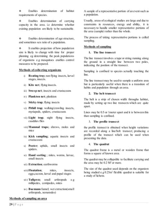 29 | P a g e
 Enables determination of habitat
requirements of species.
 Enables determination of carrying
capacity in the area. i.e determine whether
existing population are likely to be sustainable.
 Enables determination of age structure,
and sometimes sex ratio of a population.
 It enables projection of how population
size is likely to change with time for proper
planning eg determining the peak populations
of organisms e.g mosquitoes enables control
measures to be prepared.
Methods of collecting organisms
i) Beating tray; non flying insects, larval
stages, insects.
ii) Kite net; flying insects.
iii) Sweep net; insects and crustaceans
iv) Plankton net; plankton
v) Sticky trap; flying insects
vi) Pitfall trap; walking/crawling insects,
myriapods, spiders, crustaceans
vii) Light trap; night flying insects,
caaddies flies
viii) Mammal traps; shrews, moles and
mice
ix) Kick sampling; aquatic insects and
crustaceans
x) Pooter; aphids, small insects and
spiders.
xi) Hand sorting ; mites, worms, larvae,
small insects
xii) Extraction; earthworms
xiii) Floatation; mites, inssects,
eggs,cacoon, larval and pupal stages
xiv) Tullgren; small arthropods e.g
millipedes, centipedes, mites
xv) Baemann funnel; wet extraction(small
arthropods, nematodes)
Methods of sampling an area
A sample of a representative portion of an event such as
a population.
Usually, areas of ecological studies are large and due to
constraints in resources, energy and ability, it is
necessary to handle smaller representative portions of
the area (sample) rather than the whole.
The process of taking representative portions is called
sampling.
Methods of sampling
1. The line transect
The line transect involves a tape or string running along
the ground in a straight line between two poles,
indicating the position of the transect.
Sampling is confined to species actually touching the
line.
The line transect may be used to sample a uniform area
but is particularly useful when there is a transition of
habits and population through an area.
2. The belt transect
The belt is a strip of chosen width througha habitat,
made by setting up two line transects which are quite
apart.
Lines may be 0.5 or 1meter apart and it is between this
than sampling is confined.
3. The profile transect
the profile transect is obtained when height variations
are recorded along a line/belt transect; producing a
profile of the transect which can be used when
presenting the data.
4. The quadrat
The quadrat frame is a metal or wooden frame that
forms a square of known area.
The quadrat may be collapsible to facilitate carrying and
the area may be 0.2 M2
or more.
The size of the quadrat used depends on the organism
being studied e.g 0.25m2
flexible quadrat is suitable for
a study of lichens.
 