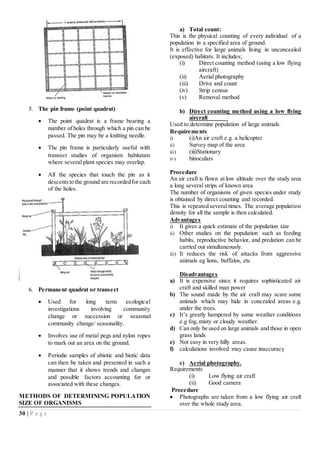 30 | P a g e
5. The pin frame (point quadrat)
 The point quadrat is a frame bearing a
number of holes through which a pin can be
passed. The pin may be a knitting needle.
 The pin frame is particularly useful with
transect studies of organism habitatats
where several plant species may overlap.
 All the species that touch the pin as it
descentsto the ground are recordedfor each
of the holes.
6. Permanent quadrat or transect
 Used for long term ecological
investigations involving community
change or succession or seasonal
community change/ seasonality.
 Involves use of metal pegs and nylon ropes
to mark out an area on the ground.
 Periodic samples of abiotic and biotic data
can then be taken and presented in such a
manner that it shows trends and changes
and possible factors accounting for or
associated with these changes.
METHODS OF DETERMINING POPULATION
SIZE OF ORGANISMS
a) Total count:
This is the physical counting of every individual of a
population in a specified area of ground.
It is effective for large animals living in unconcealed
(exposed) habitats. It includes;
(i) Direct counting method (using a low flying
aircraft)
(ii) Aerial photography
(iii) Drive and count
(iv) Strip census
(v) Removal method
b) Direct counting method using a low flying
aircraft
Used to determine population of large animals.
Requirements
i) (i)An air craft e.g. a helicopter
ii) Survey map of the area
iii) (iii)Stationary
iv) binoculars
Procedure
An air craft is flown at low altitude over the study area
a long several strips of known area
The number of organisms of given species under study
is obtained by direct counting and recorded.
This is repeated several times. The average population
density for all the sample is then calculated.
Advantages
i) It gives a quick estimate of the population size
ii) Other studies on the population such as feeding
habits, reproductive behavior, and predation can be
carried out simultaneously.
iii) It reduces the risk of attacks from aggressive
animals eg lions, buffalos, etc
Disadvantages
a) It is expensive since it requires sophisticated air
craft and skilled man power
b) The sound made by the air craft may scare some
animals which may hide in concealed areas e.g.
under the trees.
c) It’s greatly hampered by some weather conditions
e.g fog, misty or cloudy weather.
d) Can only be used on large animals and those in open
grass lands
e) Not easy in very hilly areas.
f) calculations involved may cause inaccuracy
c) Aerial photography.
Requirements
(i) Low flying air craft
(ii) Good camera
Procedure
 Photographs are taken from a low flying air craft
over the whole study area.
 
