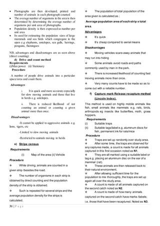 31 | P a g e
 Photographs are then developed, printed and
number of animals in each photograph counted
 The average number of organisms in the area is then
determined by determining the average number of
organisms per unit area of photographs.
 Population density is then expressed as number per
unit area
 Its used for estimating the population sizes of large
mammals and sea birds which congregate in the
open e.g elephants, antelopes, sea gulls, herrings,
penguins, flamingoes
NB; advantages and disadvantages are as seen above
(direct counting)
d) Drive and count method
Requirements
(i)Man power (ii) Stationary
Procedure
A number of people drive animals into a particular
space/area and count them.
Advantages
i. It is quick and more accurate especially
for slow moving animals and those that live
in herds e.g. antelopes.
ii. There is reduced likelihood of not
counting an animal or counting a given
animal more than once.
Disadvantages
-It cannot be applied to aggressive animals e.g.
lions, tigers, etc
-Limited to slow moving animals
-Restricted to animals moving in herds
e) Stripe census
Requirements
(i) Map of the area (ii) Vehicle
Procedure
 While driving, animals are counted in a
given strip /besides the road.
 The number of organisms in each strip is
obtained by direct counting and the population
density of the strip is obtained.
 Such is repeated for several strips and the
average population density for the strips is
calculated.
 The population of total population of the
area given is calculated as ;
Average population area of each strip x total
area.
Advantages
 It’s quick
 It’s cheap compared to aerial means
Disadvantages
 Moving vehicles scare away animals that
may run into hiding
 Some animals avoid roads and paths
commonly used by man in the park.
 There is increased likelihood of counting fast
moving animals more than once.
 Very many counts have to be made so as to
come out with a reliable number.
f) Capture mark Release recapture method
(Lincoln Index).
This method is used on highly mobile animals like
fish, small animals like mammals e.g. rats, birds,
arthropods eg insects like butterflies, moth, grass
hoppers.
Requirements
(i) Suitable traps
(ii) Suitable tags/label e.g. aluminum discs for
fish, permanent ink for rats/mice
Procedure
 Traps are set up randomly over study area.
 After some time, the traps are observed for
any captures made, a count is made for all animals
captured in this first occasion noted as N1.
 They are all marked using a suitable label or
tag e.g. placing an aluminum disc on the ear of a
mammal (rat).
 These animals are then released back to
their natural environment.
 After allowing sufficient time for the
population to mix thoroughly, the traps are set up
again all over the study area.
 A count is made of all animals captured on
the second catch noted as N2.
 A count is made of how many animals
captured on the second catch have marks /labels;
i.e. those that have been recaptured. Noted as N3.
 