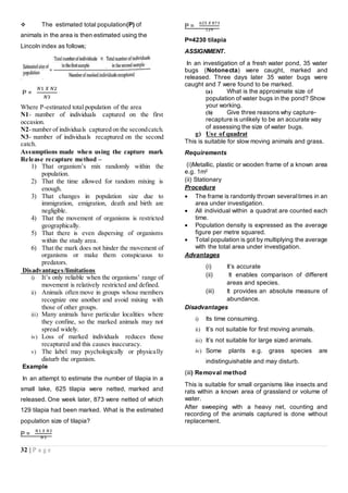 32 | P a g e
 The estimated total population(P) of
animals in the area is then estimated using the
Lincoln index as follows;
P =
𝑁1 𝑋 𝑁2
𝑁3
Where P-estimated total population of the area
N1- number of individuals captured on the first
occasion.
N2-number of individuals captured on the secondcatch.
N3- number of individuals recaptured on the second
catch.
Assumptions made when using the capture mark
Release recapture method –
1) That organism’s mix randomly within the
population.
2) That the time allowed for random mixing is
enough.
3) That changes in population size due to
immigration, emigration, death and birth are
negligible.
4) That the movement of organisms is restricted
geographically.
5) That there is even dispersing of organisms
within the study area.
6) That the mark does not hinder the movement of
organisms or make them conspicuous to
predators.
Disadvantages/limitations
i) It’s only reliable when the organisms’ range of
movement is relatively restricted and defined.
ii) Animals often move in groups whose members
recognize one another and avoid mixing with
those of other groups.
iii) Many animals have particular localities where
they confine, so the marked animals may not
spread widely.
iv) Loss of marked individuals reduces those
recaptured and this causes inaccuracy.
v) The label may psychologically or physically
disturb the organism.
Example
In an attempt to estimate the number of tilapia in a
small lake, 625 tilapia were netted, marked and
released. One week later, 873 were netted of which
129 tilapia had been marked. What is the estimated
population size of tilapia?
P =
𝑁1 𝑋 𝑁2
𝑁3
P =
625 𝑋 873
129
P=4230 tilapia
ASSIGNMENT.
In an investigation of a fresh water pond, 35 water
bugs (Notonecta) were caught, marked and
released. Three days later 35 water bugs were
caught and 7 were found to be marked.
(a) What is the approximate size of
population of water bugs in the pond? Show
your working.
(b) Give three reasons why capture-
recapture is unlikely to be an accurate way
of assessing the size of water bugs.
g) Use of quadrat
This is suitable for slow moving animals and grass.
Requirements
(i)Metallic, plastic or wooden frame of a known area
e.g. 1m2
(ii) Stationary
Procedure
 The frame is randomly thrown severaltimes in an
area under investigation.
 All individual within a quadrat are counted each
time.
 Population density is expressed as the average
figure per metre squared.
 Total population is got by multiplying the average
with the total area under investigation.
Advantages
(i) It’s accurate
(ii) It enables comparison of different
areas and species.
(iii) It provides an absolute measure of
abundance.
Disadvantages
i) Its time consuming.
ii) It’s not suitable for first moving animals.
iii) It’s not suitable for large sized animals.
iv) Some plants e.g. grass species are
indistinguishable and may disturb.
(iii) Removal method
This is suitable for small organisms like insects and
rats within a known area of grassland or volume of
water.
After sweeping with a heavy net, counting and
recording of the animals captured is done without
replacement.
 