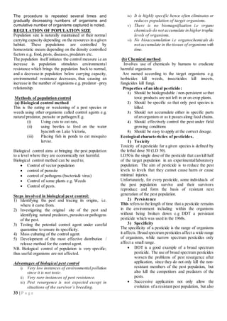 33 | P a g e
The procedure is repeated several times and
gradually decreasing numbers of organisms and
cumulative number of organisms captured is noted.
REGULATION OF POPULATION SIZE
Population size is naturally maintained at their normal
carrying capacity depending on the resources in a given
habitat. These populations are controlled by
homeostatic means depending on the density controlled
factors e.g. food, pests, diseases, predators etc.
The population itself initiates the control measure i.e an
increase in population stimulates environmental
resistance which brings the population back to normal,
and a decrease in population below carrying capacity,
environmental resistance decreases, thus causing an
increase in the number of organisms e.g. predator –prey
relationship.
Methods of population control
(a) Biological control method
This is the eating or weakening of a pest species or
weeds using other organisms called control agents e.g.
natural predator, parasite or pathogen.E.g.
(i) Using cats to eat rats,
(ii) using beetles to feed on the water
hyacinth on Lake Victoria,
(iii) Placing fish in ponds to eat mosquito
larvae.
Biological control aims at bringing the pest population
to a level where they are economically not harmful.
Biological control method can be used to;
 Control of vector population
 control of parasite
 control of pathogens (bacteria& virus)
 Control of some plants e.g. Weeds
 Control of pests.
Steps involved in biological pest control:
1) Identifying the pest and tracing its origins, i.e.
where it came from.
2) Investigating the original site of the pest and
identifying natural predators, parasitesor pathogens
of the pest.
3) Testing the potential control agent under careful
quarantine to ensure its specificity.
4) Mass culturing of the control agent.
5) Development of the most effective distribution /
release method for the control agent.
NB. Biological control of population is very specific;
thus useful organisms are not affected.
Advantages of biological pest control
i) Very low instances of environmental pollution
since it is not toxic.
ii) Very rare instances of pest resistance.
iii) Pest resurgence is not expected except in
situations of the survivor’s breeding.
iv) It is highly specific hence often eliminates or
reduces population of target organisms.
v) There is no biomagnification i.e organo
chemicals do not accumulate in higher trophic
levels of organisms.
vi) No bioaccumulation i.e organochemicals do
not accumulate in the tissues of organisms with
time.
(b) Chemical method.
Involves use of chemicals by humans to eradicate
harmful organisms
Are named according to the target organisms e.g.
herbicides kill weeds, insecticides kill insects,
fungicides kill fungi.
Properties of an ideal pesticide:
1) Should be biodegradable / non-persistent so that
toxic products are not left in or on crop plants.
2) Should be specific so that only pest species is
killed.
3) Should not accumulate either in specific parts
of an organism or asit passesalong food chains.
4) Should effectively control the pest under field
growing conditions
5) Should be easy to apply at the correct dosage.
Ecological characteristics of pesticides.
1) Toxicity
Toxicity of a pesticide for a given species is defined by
the lethal dose 50 (LD 50).
LD50 is the single dose of the pesticide that can kill half
of the target population in an experimental/laboratory
population. The aim of pesticide is to reduce the pest
levels to levels that they cannot cause harm or cause
minimal injuries.
Unfortunately, for every pesticide, some individuals of
the pest population survive and their survivors
reproduce and form the basis of resistant next
generation of the pest population.
2) Persistence
This refers to the length of time that a pesticide remains
in the environment including within the organisms
without being broken down e.g DDT a persistant
pesticide which was used in the 1960s.
3) Specificity
The specificity of a pesticide is the range of organisms
it affects. Broad spectrum pesticides affect a wide range
of organisms, while narrow spectrum pesticides only
affect a small range.
 DDT is a good example of a broad spectrum
pesticide. The use of broad spectrum pesticides
worsen the problems of pest resurgence after
application, since they do not only kill the non-
resistant members of the pest population, but
also kill the competitors and predators of the
pests.
 Successive application not only allow the
evolution of a resistant pest population, but also
 