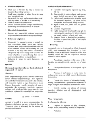 4 | P a g e
 Structural adaptations
 Thick layer of fat under the skin; to increase on
insulation by avoiding heat loss
 Small body extremities to reduce the surface area
over which heat is lost
 Large sized; thus small surface area tovolume ratio;
reducing amount of heat lost to the surrounding
 Thick fur; to increase on insulation
 Tissues tolerant to extreme changes in temperature;
maintaining their normal functions in the body
 Physiological adaptations
 Enzymes work under a high optimum temperature
range to maintain metabolism during day and night
 Behavioral adaptations
 Hibernation (is seasonal response by animals to
cold temperature during which they become
dormant, body temperature and metabolic rate fall
to the minimum required for maintaining the vital
activities of the body) The animals, said to be in
‘deep sleep’ ably reduce energy needsto survive the
winter when food is scarce allowing them survive
extreme cold conditions eg in polar bears.
 Gathering in groups to warm themselves e.g
penguins
Question
How does temperature influence the distribution of
organisms? (10 marks)
Approach
Small temperature range ; because enzymeswork within
narrow optimum temperature range ; most organisms
are found where temperature is moderate ; like in tropics
and temperate regions ; high temperatures cause
Enzyme denaturation ; rapid evaporation of water ;
dehydration ; low temperature in-activates enzymes ;
makes crystals in cells so, killing them ; therefore very
fewinhabits regions with extreme high/low temperature
;
@ 1 mark = 10 marks
Rain fall;
Amount of rainfall in a given area determines the
abundance, distribution and types of plants in the area.
Vegetation cover is influenced by the amount of
precipitation in an area.
Ecological significances of water
1) Habitat for many aquatic organisms e.g frogs,
fish etc
2) Raw material for photosynthesis; main energy
source for body processes of other organisms
3) High thermal capacities; acting ascooling agent
for terrestrial organisms e.g plants during
transpiration, some animals during sweating.
4) Agent for fruit, seed, spore, larva and gamete
dispersal
5) Condition for germination
6) Highly transparent; therefore allowing light to
reach acquatic organisms, for photosynthesis;
and aquatic predators to locate their prey
7) Important factor in decay and decomposition;
therefore, increases in recycling of nutrients in
an ecosystem.
Humidity;
Amount of water in the atmosphere affects the rate at
which water evaporates from organisms’ i.e Low
humidity results to increasing evaporation while high
humidity causes low rate of evaporation; through
stomata of leaves in plants.
• Accordingly, organisms within areas of low
humidity are adapted to avoid excessive loss of water
by;
• Having reduced number of sweat glands e.g in
kangaroo rat
• Presence of leaf spines in cactus plants; to
reduce surface area over which water is lost through
transpiration.
• Controls other activities of animals like feeding,
hunting, and movements e.g earth worms experience a
larger ecological niche when the environment is humid.
• Controls opening and closure of stomata;
therefore, affecting rate of photosynthesis and
transpiration.
Wind / air currents;
It influences the following,
• Dispersal or migration of flying mammals,
winged insects; thus reducing the level of competition.
• Pollination
 
