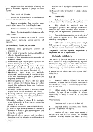 5 | P a g e
• Dispersal of seeds and spores; increasing the
spread of non-motile organisms e.g fungi and some
bacteria.
• Takes part in rain formation
• Current and wave formation in seas and lakes
enables distribution of mineral salts.
• Increase transpiration; thus promoting water
and mineral salt uptake from the soil by plant roots
• Increases evaporation and reduces sweating.
• Causes physical damage to vegetation and soils
e.g soil erosion.
• Increases dissolution of oxygen in aquatic
bodies; thereby increasing aerobic activities of
organisms.
Light (intensity, quality, and duration)
1) Influences many physiological activities of
organisms ie
2) It is a source of energy for photolysis (breakdown
of water during photosynthesis.).
3) Absence of light causes etiolation (elongation of
shoot inter nodes).
4) Induces flowering in long-day plants e.g.barley, but
inhibits flowering in short day plants.
5) Phototropism, by redistributing auxins on the darker
sides of shoots and roots, with cells on darker side
elongating more than those on illuminated side.
6) Germination; some seeds are positively
photoblastic; germination only in presence of light
while other do not require light to germinate.(are
negatively photoblastic)
7) Stomatal opening and closure; with most plant
species opening their stomata during day (when
there is light) and closing during night (in absence
of light/darkness).
8) Predation; (hunting and killing of prey by predators
require certain levels of illumination and visibility
9) Courtship; with some animals preferring light so as
to carry out courtship while others prefer darkness
10) Light breaks dormancy of seeds.
11) Stimulates synthesis of vitamin D in mammals;
where lipids(sterols) in the dermis are converted to
vitamin D by uv light
12) It enables the mechanisms photoreceptions in eyes
13) Absence of light results in failure of chlorophyll
formation in plants i.e. plant remains yellow, and
leaves fail to expand.
14) Photoperiod affects migratory and reproductive
behaviour in various animals e.g. sunlight polarised
by water acts as a compass for migration of salmon
fish.
15) Necessary for the germination of certain seeds e.g.
lettuce
(ii) Topography.;
• Refers to the nature of the landscape, which
includes features like mountains, valleys, lakes etc.
• High altitude is associated with, low
atmospheric pressure; low average temperatures,
increased wind speed; decreased partial pressures of
oxygen, thus few organisms live permanently here.
• Slope reduceswaterlogging and there is a lot of
soil erosion preventing proper plant establishment
especially at steep slopes
• At low altitudes, average temperaturesare high,
high atmospheric pressure, partial pressures of oxygen
are high, and in some places there is water logging.
Assignment. Describe different adaptations of
organisms that live in high altitude.
(iii). Edaphic (soil) factors,
Soil formed by chemical and physical weathering of
rocks, possessboth living components(living organisms
like bacteria, fungi, algae and animals like protozoans,
nematodes earthworms, insects, burrowing mammals)
and non living components (particles of different sizes)
o Also present are; mineral salts, water,organic matter,
and grasses.
Soil pH
Influences physical properties of soil and
availability of certain minerals to plants, thus affecting
their distribution in soil; i.e tea and coffee plants thrive
well in acidic soils
Affects activity of decomposers e.g in acidic
medium, the rate of decomposition is reduced,
subsequently recycling of matter in an ecosystem
reduced.
Water content;
▪ Varies markedly in any well-defined soil,
▪ Any finely drained soil holding much water as
possible is said to be at full capacity
▪ Addition of more water which cannot be
drained away leads to water logging; and anaerobic
conditions, affecting mineral ion uptake by active
 