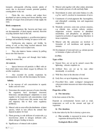 6 | P a g e
transport, subsequently affecting osmotic uptake of
water, due to decreased osmotic potential gradient,
causing plants to dry out.
▪ Plants like rice, marshes, and sedges have
developed air spaces among root tissues allowing some
diffusion of oxygen from aerial parts to help supply the
roots.
Biotic component;
• Microorganisms like bacteria and fungi carry
out decomposition of dead organic material, therefore
recycling nutrients back to the soil.
• Burrowing organisms e..g earthworms improve
drainage and aeration by forming air spaces in the soil.
• Earthworms also improve soil fertility by
mixing of soil, as they bring leached minerals from
lower layers within reach of plant roots.
• They also improve humus content, by pulling
leaves into their burrows
• Also press soil through their bodies
making its texture fine.
Air content;
• Spaces between soil particles is filled with air
from which plant roots obtain oxygen by diffusion for
aerobic respiration,
• Also essential for aerobic respiration by
microorganisms in the soil that decompose the humus.
Salinity;
 Is the measure of salt concentration in aquatic
bodies and soil water.
1) Determines the osmotic pressure of water; therefore
the organisms have developed structural,
behavioral, and physiological adaptations to osmo
regulate in the respective salt concentration, (read
adaptations of fresh water fish, marine water fish
and migratory fish to their osmo regulatory
problems).
2) Mineral salts in wateraffectthe distribution of plant
species, which in turn affects the animals that
depend on plants for food.
3) Plants growing in soils deficient of certain salts, e.g
insectivorous plants in nitrogen deficient soils,
obtain nitrogen feeding on insects.
4) Significances of mineral salts to plants
5) Mineral salts together with other solutes determine
the osmotic pressure of cells and body fluids
6) Determinants in anion and cation balance in cells,
e.g Na+ and Cl-, involved in transmission of nerve
7) Constituents of certain pigments like haemoglobin,
and chlorophyll containing iron and magnesium
respectively.
8) Metabolic activators; some ions activate enzymes,
e.g chloride ions activate salivary amylase,
magnesium activate enzymes in phosphate
metabolism, and phosphorus as phosphate is
required in activation of sugarsduring Glycolysis in
tissue respiration.
9) Mineral salts like potassium are involved in
formation of cell membrane and opening of
stomata;
10) Development of stem and root e.g. calcium pectate
in formation of plant cell wall. Etc
(v) Fire;
Types of fire
a) Natural fires; are set up by natural causes like
lightening, volcanic eruptions etc
b) Artificial fires; are set up by man either
intentionally or carelessly
c) Wild fires; burn in the direction of wind
d) Early fires; set up at beginning of dry season
e) Prescribed fires; under ecological management
where prevention measuresare taken when stting up
the fire.
Properties of fire
a) Fire intensity;
Is the heat content of the fire,
Depends on environmental factors such as wind,
temperature as well as the amount and type of
vegetation.
b) Fire duration;
Is the time taken by the fire to destroy a given area.
c) Fire severity; is measured in terms of major
vegetation destroyed by the fire.
Ecological effects of fire
 