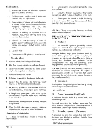7 | P a g e
Positive effects
1) Removes old leaves and stimulates trees and
grasses to produce new buds.
2) Breaks dormancy (seed dormancy), incase seed
coats are hard and impermeable.
3) Causes release of mineral nutrients in form ash;
on burning organic matter,releasing nitrate and
phosphate compounds into soil, and
subsequently improving on soil fertility.
4) Improves on visibility of organisms such as
predators, prey, mates allowing them easily
carry out their activities.
5) Improves on food productivity in terms of
quality, quantity and productivity, because after
burning new species with high protein content
grows.
6) Destroys pests
7) Controls undesirable plant species and weeds
Negative effects
 Increase soil erosion; leading soil infertility
 Kills slow moving animals e.g snails, earthworms
 Destruction of habitat for most of the animal species
may leading migration or extinction.
 Increases fire resistant species.
 Reduction in population density and biodiversity.
 Destroys food for animals like herbivores which
may lead to starvation and eventually death.
 Air pollution by products such as carbon monoxide
and carbon dioxide, increasing on global warmimg.
 It disrupts the hydrological cycle (water cycle),
since it destroys vegetation which would contribute
to rain formation.
 It also disrupts the nitrogen cycle by killing nitrogen
fixing bacteria.
 When fire kills decomposers, organic pollutants
accumulate and recycling of matter is hindered.
Adaptations of plants to fire
o Thick succulent shoot system to reduce the
effects of heat.
o Grasses grow in tussocks to protect the young
growing buds.
o Some tree stemsare succulent i.e. store water in
parenchyma cells to reduce on the effects of fire heat.
o Many plants are annuals to avoid fire severity
in form of seeds, which may be underground. Some
trees have heat resistant tissues.
(b). Biotic / living components: these are the plants,
animals and decomposers.
THE MAJOR BIOTIC / LIVING COMPONENTS
OF ECOSYSTEMS
1. Producer:
are autotrophs capable of synthesizing complex
organic food materials from simple inorganic food raw
materials e.g carbon dioxide and water.
Examples include; large green terrestrial plants e.g
trees, shrubs, grass. For aquatic ecosystem, the
producers are microscopic algae, blue green bacteria.
Others are flagellates like euglena, volvox,
chlamydomonas etc. They are collectively called
Phytoplanktons (microscopic marine producers)
NB; Some producers use chemical energy derived from
breakdown of chemical compounds like sulphur to
convert carbon dioxide and water into high energy
compounds like carbohydrates e.g sulphur bacteria i.e
they are chemosynthetic.
2. Consumer:
Are organisms that get energy and nutrients by feeding
on other organisms or their remains.
Are classified as;
(i) Primary consumers (Herbivore):
A consumer that eats plants. E.g. insects, birds, most
mammals (grazers),
In aquatic ecosystem, they include; water fleas, fish,
crabs, mollusks, and protozoans, collectively known as
zooplanktons (microscopic marine consumers).
(ii) Secondary consumers (Carnivore):
A consumer that eats other animals. E.g. birds of prey
like eagle, kites, kingfishers; and lions, cheetahs,tigers,
hyenas, snakes, big fish
(iii) Tertiary consumers:
 