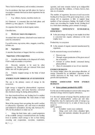 8 | P a g e
These feed on both primary and secondary consumers
Can be predators that hunt and kill others for food or
scavengers (animals that feed on dead organisms but do
not kill them.
E.g. vultures, hyenas, marabou stocks etc
(iv) Omnivore: A consumer that eats both plants and
animals.e.g. man, pigs,etc 3. Decomposer:
An organism that feeds on dead organic matter.
Classified into;
(i) Detrivore/ macro decomposers;
An animal that eats detritus. (dead and waste matter not
eaten by consumers)
E.g earthworms, rag worms,mites, maggots, wood lice,
termites etc.
(ii) Saprophyte:
A microbe (bacterium or fungus) that lives on detritus.
Importance of decomposition:
(1) It enables dead bodies to be disposed off which,
if left would accumulate everywhere.
(2) Recycles nutrients to be used by other
organisms e.g. Mineral salts are released from dead
bodies into soil for plant growth.
(3) Unlocks trapped energy in the body of dead
organisms.
ENERGY FLOW THROUGH AN ECOSYSTEM
The sun is the primary source of energy in the
ecosystem.
Light energy is trapped by photosynthetic organisms
(green plants, algae, and some bacteria); converted
into chemical energy by during photosynthesis.
It is then transferred from one feeding level to another
through feeding relationships like food chains or food
webs.
Most of the energy from sun getting the earth’s surface
is reflected by vegetation, soil, and water or absorbed
and radiated to atmosphere; leaving only between 5%-
10% for the producers to make use of.
• Along the food chain, only a small proportion
of the available energy is transferred from one feeding
level to another; much energy is lost as heat during
sweating and evaporation, excretion, respiration,
egestion, and some remains locked up in indigestible
parts of the plant like cellulose, or bones, hooves, hair,
skin etc of animals.
The number of organisms decrease at each successive
feeding level because of the great energy losses, so the
energy left in organisms is little to support large
numbers of top consumers; limiting the length of food
chain ( not exceeding five trophic levels( feeding level
in a food chain containing given amount of energy).
TROPHIC EFFICIENCY/ ECOLOGICAL
EFFICIENCY
 Is the percentage of energy at one trophic level that
is converted into organic substances at the next
trophic level.
Productivity in ecosystem
 Is the amount of organic material manufactured by
organisms.
Can be measured using several methods i.e
 Harvest crop
 Through oxygen production of the given area of
the ecosystem.
 Amount of carbon dioxide consumed during
photosynthesis.
 .Rate of consumption or use of raw materials
ENERGY BUDGETS
An energy budget shows the percentage allocation of
energy consumed by an individual organism to the
various processes in the body such as respiration,
growth and reproduction.
TERMS ASSOCIATED WITH ENERGY
BUDGETS
a) Gross primary productivity (GPP)
It is the rate atwhich producersconvert solar energy into
chemical energy stored in organic substances.
It is the total amount of energy fixed by producers per
unit area of photosynthetic surface per unit time.
Productivity may be expressed as units of energy (e.g.
kJm-2yr-1 or kCal m-2yr-1), or units of mass (e.g. kg
m-2yr-1)
GPP is greatest:
(i) In shallow waters near continents
(ii) Along coral reefs where abundant light,
heat and nutrients stimulate the growth of
algae.
 