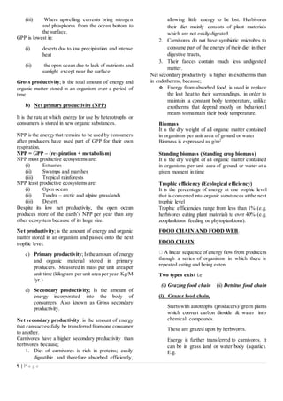 9 | P a g e
(iii) Where upwelling currents bring nitrogen
and phosphorus from the ocean bottom to
the surface.
GPP is lowest in:
(i) deserts due to low precipitation and intense
heat
(ii) the open ocean due to lack of nutrients and
sunlight except near the surface.
Gross productivity; is the total amount of energy and
organic matter stored in an organism over a period of
time
b) Net primary productivity (NPP)
It is the rate at which energy for use by heterotrophs or
consumers is stored in new organic substances.
NPP is the energy that remains to be used by consumers
after producers have used part of GPP for their own
respiration.
NPP = GPP – (respiration + metabolism)
NPP most productive ecosystems are:
(i) Estuaries
(ii) Swamps and marshes
(iii) Tropical rainforests
NPP least productive ecosystems are:
(i) Open ocean
(ii) Tundra – arctic and alpine grasslands
(iii) Desert.
Despite its low net productivity, the open ocean
produces more of the earth’s NPP per year than any
other ecosystem because of its large size.
Net productivity; is the amount of energy and organic
matter stored in an organism and passed onto the next
trophic level.
c) Primary productivity; Isthe amount of energy
and organic material stored in primary
producers. Measured in mass per unit area per
unit time (kilogram per unit area peryear,Kg/M
/yr.)
d) Secondary productivity; Is the amount of
energy incorporated into the body of
consumers. Also known as Gross secondary
productivity.
Net secondary productivity; is the amount of energy
that can successfully be transferred from one consumer
to another.
Carnivores have a higher secondary productivity than
herbivores because;
1. Diet of carnivores is rich in proteins; easily
digestible and therefore absorbed efficiently,
allowing little energy to be lost. Herbivores
their diet mainly consists of plant materials
which are not easily digested.
2. Carnivores do not have symbiotic microbes to
consume part of the energy of their diet in their
digestive tracts,
3. Their faeces contain much less undigested
matter.
Net secondary productivity is higher in exotherms than
in endotherms, because;
 Energy from absorbed food, is used in replace
the lost heat to their surroundings, in order to
maintain a constant body temperature, unlike
exotherms that depend mostly on behavioral
means to maintain their body temperature.
Biomass
It is the dry weight of all organic matter contained
in organisms per unit area of ground or water
Biomass is expressed as g/m2
Standing biomass (Standing crop biomass)
It is the dry weight of all organic matter contained
in organisms per unit area of ground or water at a
given moment in time
Trophic efficiency (Ecological efficiency)
It is the percentage of energy at one trophic level
that is converted into organic substances at the next
trophic level
Trophic efficiencies range from less than 1% (e.g.
herbivores eating plant material) to over 40% (e.g.
zooplanktons feeding on phytoplanktons).
FOOD CHAIN AND FOOD WEB.
FOOD CHAIN
through a series of organisms in which there is
repeated eating and being eaten.
Two types exist i.e
(i) Grazing food chain (ii) Detritus food chain
(i). Grazer food chain,
Starts with autotrophs (producers)/ green plants
which convert carbon dioxide & water into
chemical compounds.
These are grazed upon by herbivores.
Energy is further transferred to carnivores. It
can be in grass land or water body (aquatic).
E.g.
 