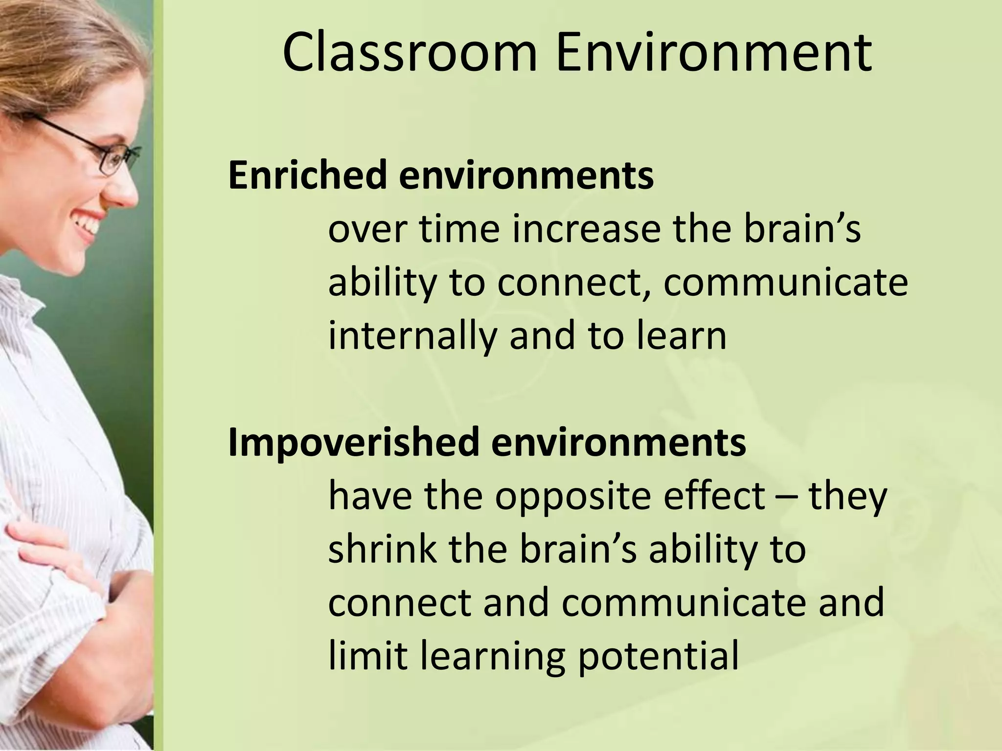 Classroom Environment
Enriched environments
over time increase the brain’s
ability to connect, communicate
internally and to learn
Impoverished environments
have the opposite effect – they
shrink the brain’s ability to
connect and communicate and
limit learning potential
 