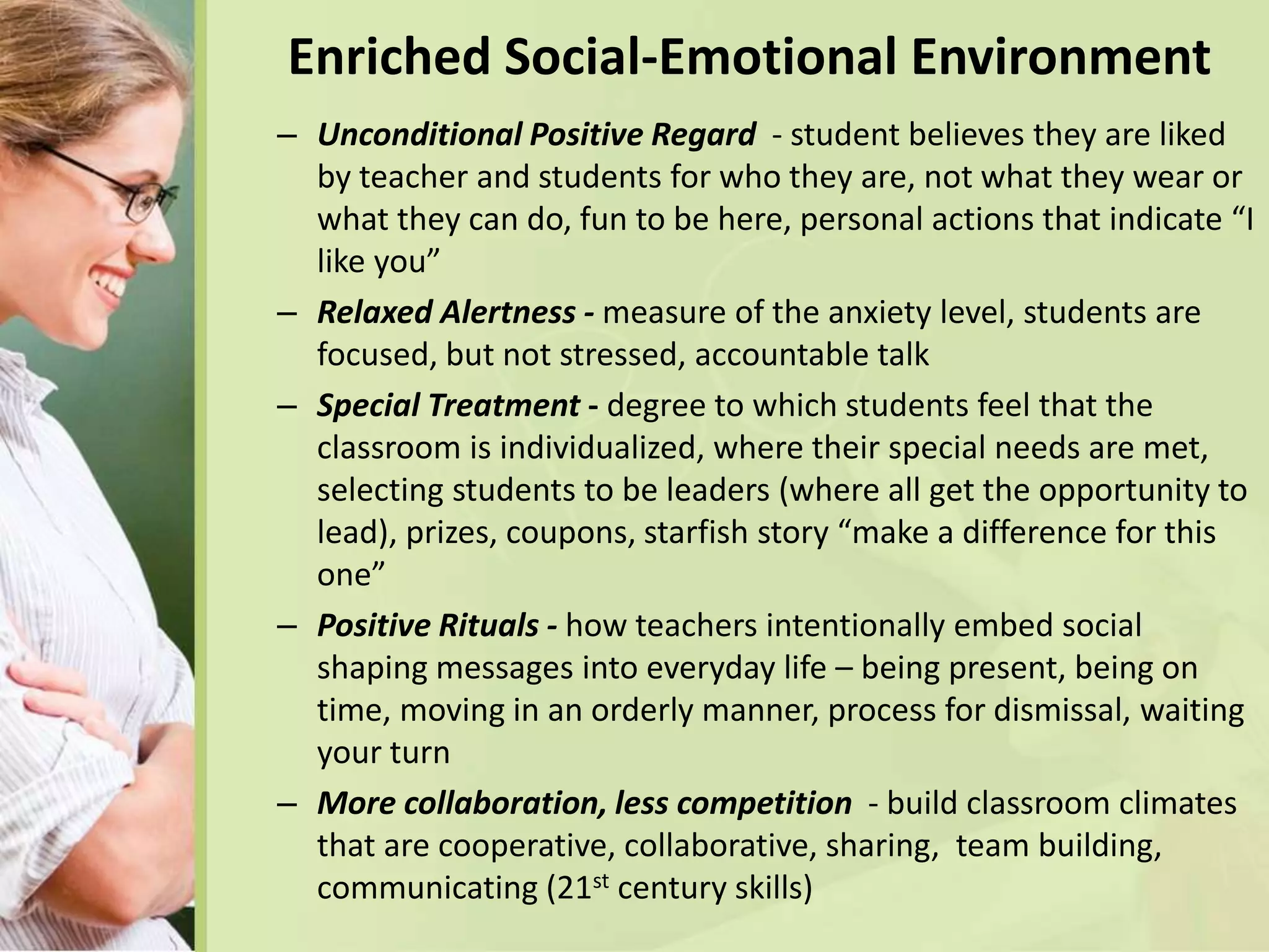 Enriched Social-Emotional Environment
– Unconditional Positive Regard - student believes they are liked
by teacher and students for who they are, not what they wear or
what they can do, fun to be here, personal actions that indicate “I
like you”
– Relaxed Alertness - measure of the anxiety level, students are
focused, but not stressed, accountable talk
– Special Treatment - degree to which students feel that the
classroom is individualized, where their special needs are met,
selecting students to be leaders (where all get the opportunity to
lead), prizes, coupons, starfish story “make a difference for this
one”
– Positive Rituals - how teachers intentionally embed social
shaping messages into everyday life – being present, being on
time, moving in an orderly manner, process for dismissal, waiting
your turn
– More collaboration, less competition - build classroom climates
that are cooperative, collaborative, sharing, team building,
communicating (21st century skills)
 