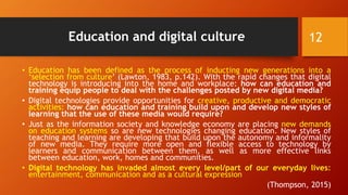 Education and digital culture
• Education has been defined as the process of inducting new generations into a
‘selection from culture’ (Lawton, 1983, p.142). With the rapid changes that digital
technology is introducing into the home and workplace: how can education and
training equip people to deal with the challenges posted by new digital media?
• Digital technologies provide opportunities for creative, productive and democratic
activities: how can education and training build upon and develop new styles of
learning that the use of these media would require?
• Just as the information society and knowledge economy are placing new demands
on education systems so are new technologies changing education. New styles of
teaching and learning are developing that build upon the autonomy and informality
of new media. They require more open and flexible access to technology by
learners and communication between them, as well as more effective links
between education, work, homes and communities.
• Digital technology has invaded almost every level/part of our everyday lives:
entertainment, communication and as a cultural expression
(Thompson, 2015)
12
 