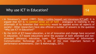 Why use ICT in Education?
• In Stevenson’s report (1997) [http://rubble.heppell.net/stevenson/ICT.pdf] it is
argued that ICT is ‘a common-sense act of faith - analogous to realising in the
aftermath of its invention that electricity would be applied across all aspects of
society’. Other researchers have also offered a number of answers to the question
“Why use ICT in Education?”
• By the birth of ICT-based education, a lot of innovation and change have occurred
in education. ICT-based educations serve the purpose of both attended and non-
attended (distance) education types. The implementation of Information.
Communication Technology (ICT) is one of the most important factors of
performance achievements. (Sarı & Mahmutoglu, 2013)
14
 