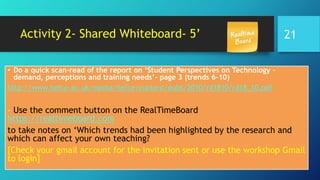 Activity 2- Shared Whiteboard- 5’
• Do a quick scan-read of the report on ‘Student Perspectives on Technology –
demand, perceptions and training needs’- page 3 (trends 6-10)
http://www.hefce.ac.uk/media/hefce/content/pubs/2010/rd1810/rd18_10.pdf
- Use the comment button on the RealTimeBoard
https://realtimeboard.com
to take notes on ‘Which trends had been highlighted by the research and
which can affect your own teaching?
[Check your gmail account for the invitation sent or use the workshop Gmail
to login]
21
 