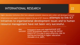 INTERNATIONAL RESEARCH
Higher education institutions often have adequate economic resources and a rather well developed technical
infrastructure and support structure related to the use of ICT. However, attempts to link ICT
initiatives to organisational development issues and to human
resource management have not been very successful.
22
 