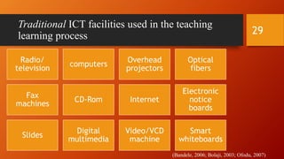 Traditional ICT facilities used in the teaching
learning process
(Bandele, 2006; Bolaji, 2003; Ofodu, 2007)
Radio/
television
computers
Overhead
projectors
Optical
fibers
Fax
machines
CD-Rom Internet
Electronic
notice
boards
Slides
Digital
multimedia
Video/VCD
machine
Smart
whiteboards
29
 