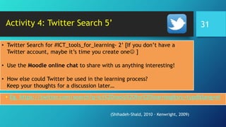 Activity 4: Twitter Search 5’
• Eg. https://twitter.com/search?q=ict%20tools%20for%20learning&src=typd&lang=el
• Twitter Search for #ICT_tools_for_learning- 2’ [If you don’t have a
Twitter account, maybe it’s time you create one ]
• Use the Moodle online chat to share with us anything interesting!
• How else could Twitter be used in the learning process?
Keep your thoughts for a discussion later…
(Shihadeh-Shald, 2010 · Kenwright, 2009)
31
 