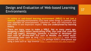 Design and Evaluation of Web-based Learning
Environments
• An online or web-based learning environment (WBLE) is not just a
website. Learning environments (LEs) have some things in common with
sites intended for entertainment, commerce, news and information but
they differ in one important respect- they are underpinned by learning
theory.
• There are many ways to make a WBLE. Not so many years ago,
designing a WBLE meant handcrafting HTML (the code that underlies
most web pages). Nowadays, however, a teacher or developer can
start with an off-the-shelf VLE such as Moodle, use online social-
networking tools such as Ning (http://www.ning.com/), work within
Second Life (http://secondlife.com/) or perhaps build a smartphone app
using a tools such as App Inventor http://appinventor.mit.edu/explore/
37
 