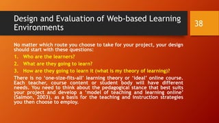 Design and Evaluation of Web-based Learning
Environments
No matter which route you choose to take for your project, your design
should start with these questions:
1. Who are the learners?
2. What are they going to learn?
3. How are they going to learn it (what is my theory of learning)?
There is no ‘one-size-fits-all’ learning theory or ‘ideal’ online course.
Each teacher, course content or student body will have different
needs. You need to think about the pedagogical stance that best suits
your project and develop a ‘model of teaching and learning online’
(Salmon, 2003), as a basis for the teaching and instruction strategies
you then choose to employ.
38
 