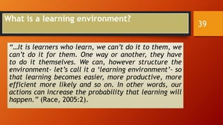 What is a learning environment?
“…It is learners who learn, we can’t do it to them, we
can’t do it for them. One way or another, they have
to do it themselves. We can, however structure the
environment- let’s call it a ‘learning environment’- so
that learning becomes easier, more productive, more
efficient more likely and so on. In other words, our
actions can increase the probability that learning will
happen.” (Race, 2005:2).
39
 