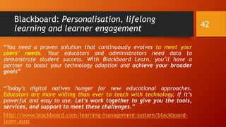 Blackboard: Personalisation, lifelong
learning and learner engagement
“You need a proven solution that continuously evolves to meet your
users’ needs. Your educators and administrators need data to
demonstrate student success. With Blackboard Learn, you’ll have a
partner to boost your technology adoption and achieve your broader
goals”
“Today’s digital natives hunger for new educational approaches.
Educators are more willing than ever to teach with technology, if it’s
powerful and easy to use. Let’s work together to give you the tools,
services, and support to meet these challenges.”
http://www.blackboard.com/learning-management-system/blackboard-
learn.aspx
42
 