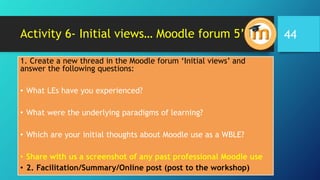 Activity 6- Initial views… Moodle forum 5’
1. Create a new thread in the Moodle forum ‘Initial views’ and
answer the following questions:
• What LEs have you experienced?
• What were the underlying paradigms of learning?
• Which are your initial thoughts about Moodle use as a WBLE?
• Share with us a screenshot of any past professional Moodle use
• 2. Facilitation/Summary/Online post (post to the workshop)
44
 