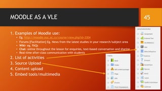 MOODLE AS A VLE
1. Examples of Moodle use:
• Eg. http://moodle.euc.ac.cy/course/view.php?id=3304
• Forums [Facilitation] Eg. News from the latest studies in your research/subject area
• Wiki- eg. FAQs
• Chat- online throughout the lesson for enquiries, text-based conversation and sharing
• Real-time after-class communication with students
2. List of activities
3. Source Upload
4. Content upload
5. Embed tools/multimedia
45
 