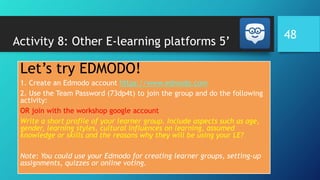 Activity 8: Other E-learning platforms 5’
Let’s try EDMODO!
1. Create an Edmodo account https://www.edmodo.com
2. Use the Team Password (73dp4t) to join the group and do the following
activity:
OR join with the workshop google account
Write a short profile of your learner group. Include aspects such as age,
gender, learning styles, cultural influences on learning, assumed
knowledge or skills and the reasons why they will be using your LE?
Note: You could use your Edmodo for creating learner groups, setting-up
assignments, quizzes or online voting.
48
 