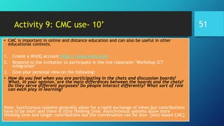 Activity 9: CMC use- 10’
• CMC is important in online and distance education and can also be useful in other
educational contexts.
1. Create a WizIQ account https://www.wiziq.com
2. Respond to the invitation to participate in the live classroom ‘Workshop ICT
integration’
3. Give your personal view on the following:
• How do you feel when you are participating in the chats and discussion boards?
What, in your opinion, are the main differences between the boards and the chats?
Do they serve different purposes? Do people interact differently? What sort of role
can each play in learning?
Note: Synchronous systems generally allow for a rapid exchange of views but contributions
have to be short and there is little thinking time. Asynchronous systems allow more
thinking time and longer contributions but the conversation can be slow [text-based CMC]
51
 