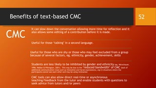 Benefits of text-based CMC
CMC
It can slow down the conversation allowing more time for reflection and it
also allows some editing of a contribution before it is made.
Useful for those ‘talking’ in a second language.
Useful for those who are shy or those who may feel excluded from a group
because of several factors, eg. ethnicity, gender, achievement, skills
Students are less likely to be inhibited by gender and ethnicity (eg. Warschauer,
1996; Walker & Pilkington, 2001). This may be due to the ‘reduced bandwidth’ of CMC (lack of
additional communication clues such as intonation and facial expressions), esp in situations where the
participants cannot see each other and may be using nicknames
CMC tools can also allow direct real-time or asynchronous
teaching/feedback from the tutor and enable students with questions to
seek advice from tutors and/or peers
52
 
